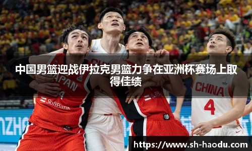 中国男篮迎战伊拉克男篮力争在亚洲杯赛场上取得佳绩